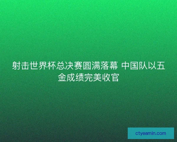 射击世界杯总决赛圆满落幕 中国队以五金成绩完美收官