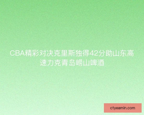 CBA精彩对决克里斯独得42分助山东高速力克青岛崂山啤酒