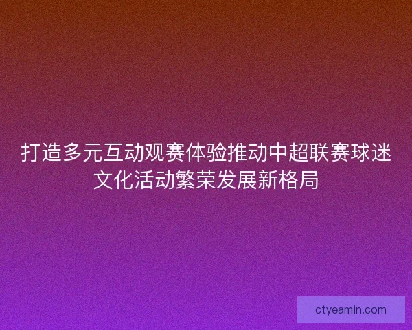 打造多元互动观赛体验推动中超联赛球迷文化活动繁荣发展新格局