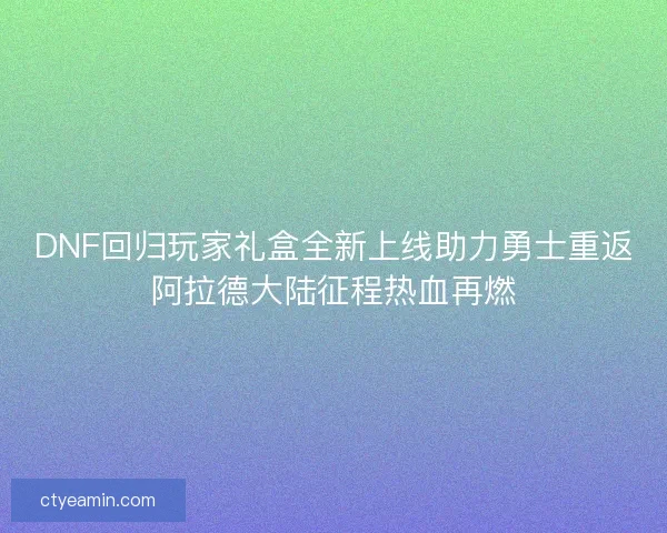 DNF回归玩家礼盒全新上线助力勇士重返阿拉德大陆征程热血再燃