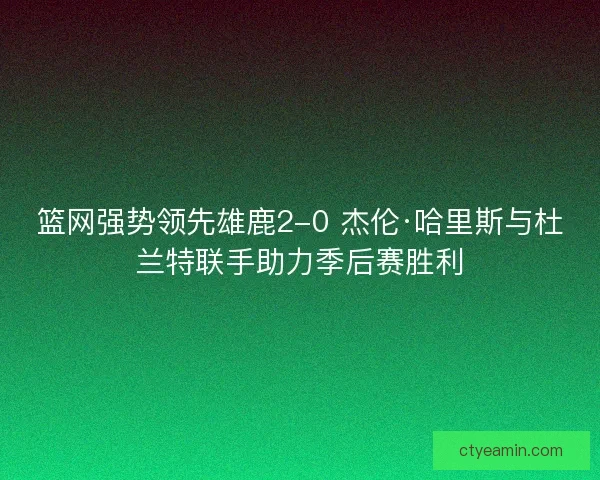 篮网强势领先雄鹿2-0 杰伦·哈里斯与杜兰特联手助力季后赛胜利