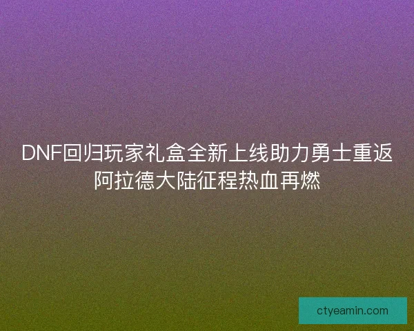 DNF回归玩家礼盒全新上线助力勇士重返阿拉德大陆征程热血再燃