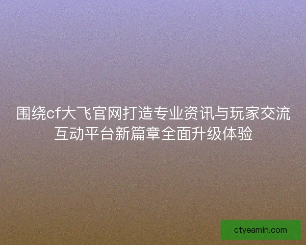 围绕cf大飞官网打造专业资讯与玩家交流互动平台新篇章全面升级体验