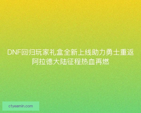 DNF回归玩家礼盒全新上线助力勇士重返阿拉德大陆征程热血再燃