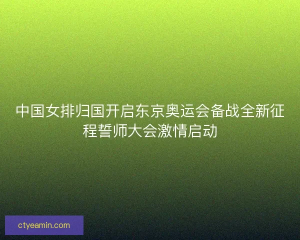 中国女排归国开启东京奥运会备战全新征程誓师大会激情启动