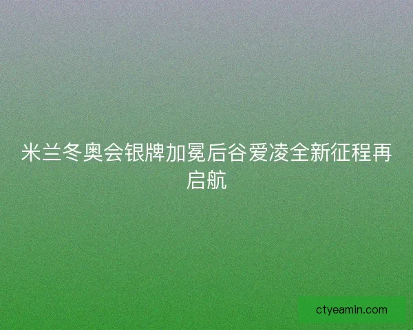 米兰冬奥会银牌加冕后谷爱凌全新征程再启航