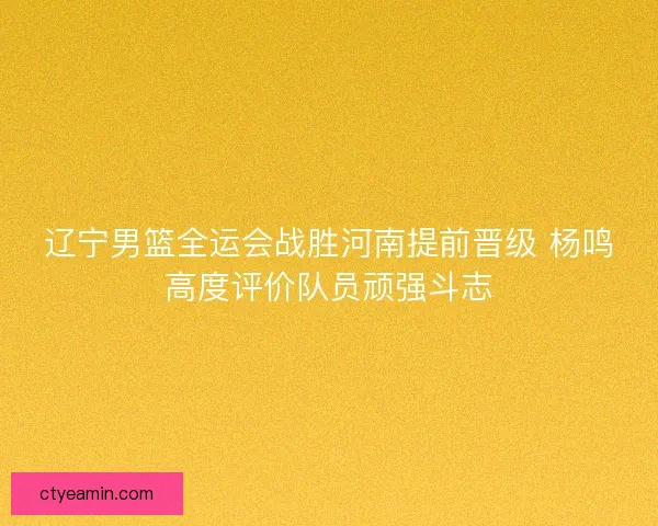 辽宁男篮全运会战胜河南提前晋级 杨鸣高度评价队员顽强斗志