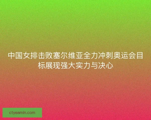 中国女排击败塞尔维亚全力冲刺奥运会目标展现强大实力与决心