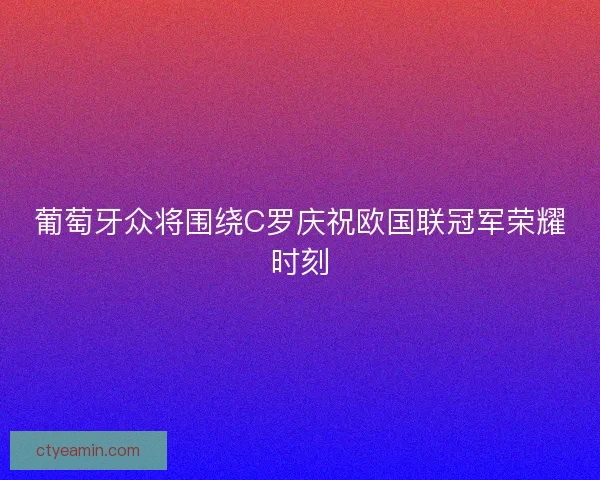 葡萄牙众将围绕C罗庆祝欧国联冠军荣耀时刻