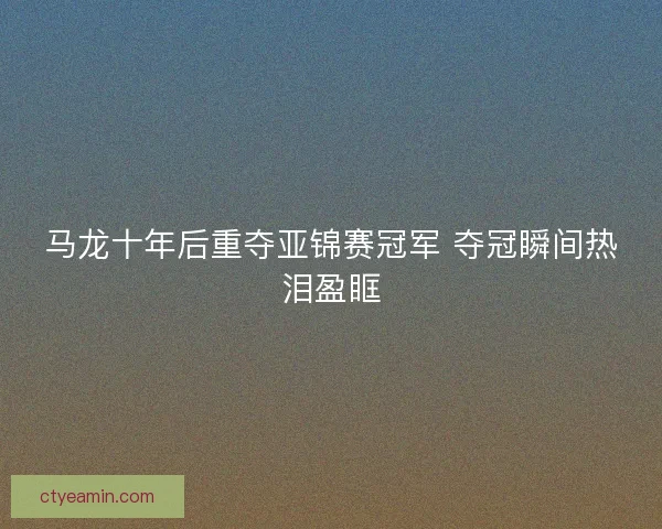 马龙十年后重夺亚锦赛冠军 夺冠瞬间热泪盈眶